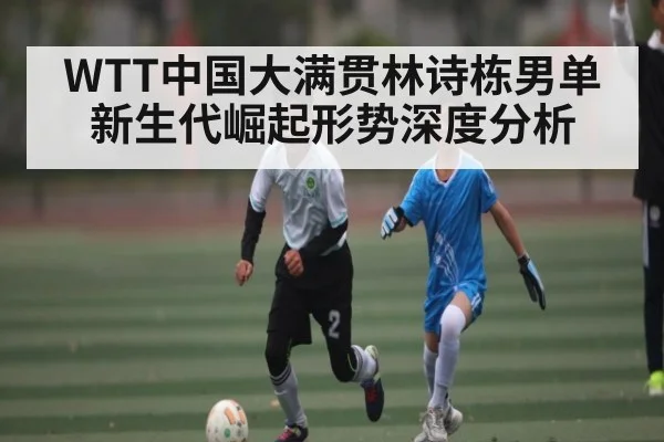 WTT中国大满贯林诗栋男单新生代崛起形势深度分析