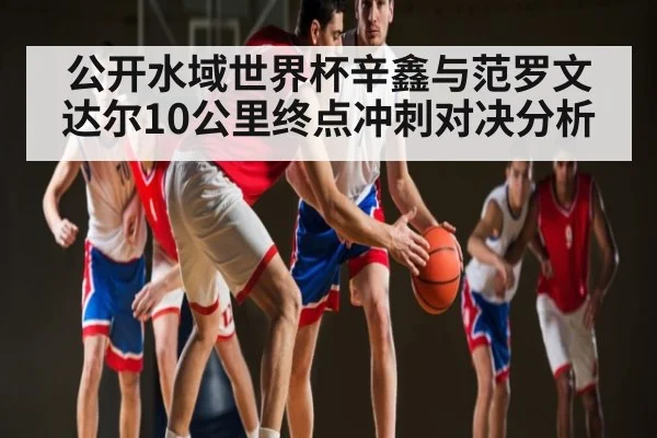 公开水域世界杯辛鑫与范罗文达尔10公里终点冲刺对决分析